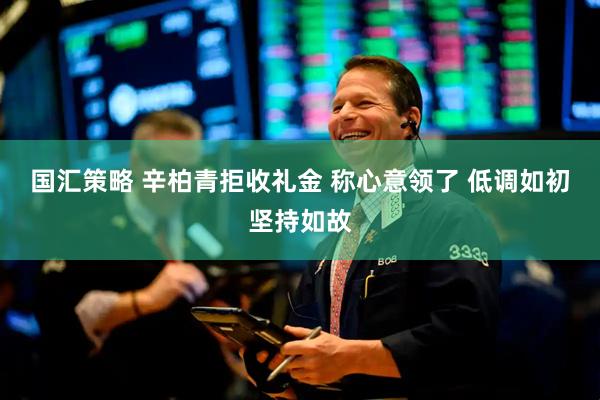 国汇策略 辛柏青拒收礼金 称心意领了 低调如初坚持如故