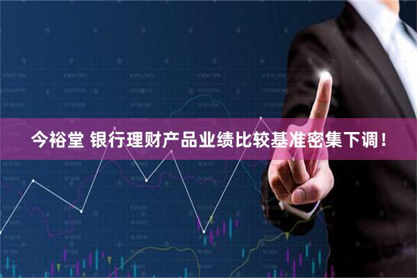 今裕堂 银行理财产品业绩比较基准密集下调！