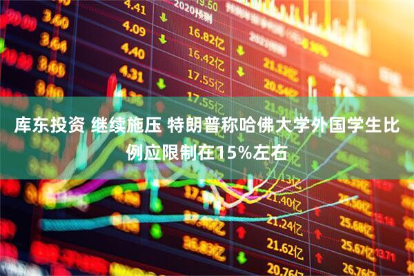 库东投资 继续施压 特朗普称哈佛大学外国学生比例应限制在15%左右