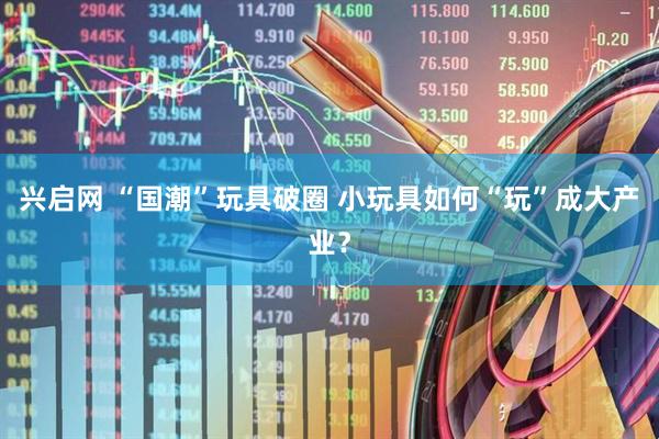 兴启网 “国潮”玩具破圈 小玩具如何“玩”成大产业？