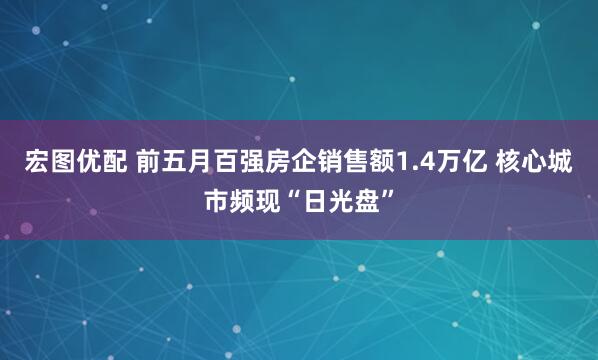 宏图优配 前五月百强房企销售额1.4万亿 核心城市频现“日光盘”