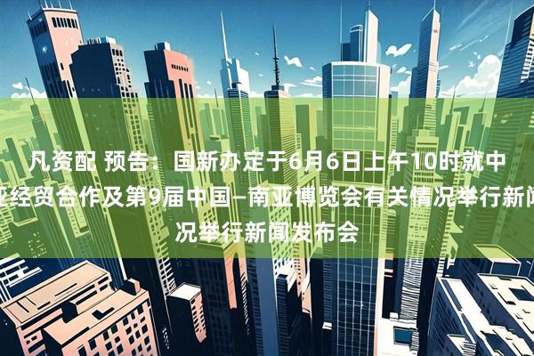 凡资配 预告：国新办定于6月6日上午10时就中国与南亚经贸合作及第9届中国—南亚博览会有关情况举行新闻发布会