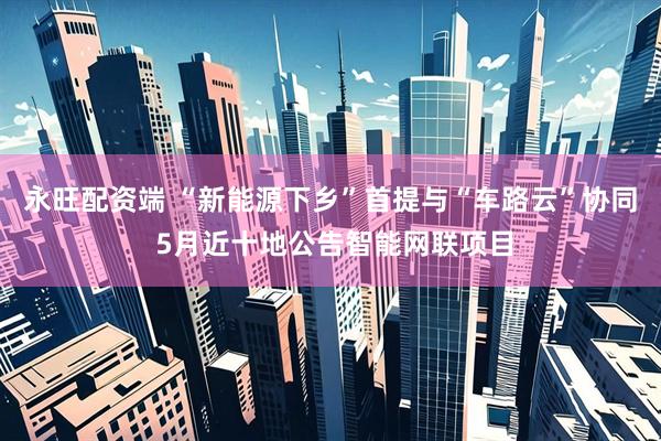 永旺配资端 “新能源下乡”首提与“车路云”协同 5月近十地公告智能网联项目