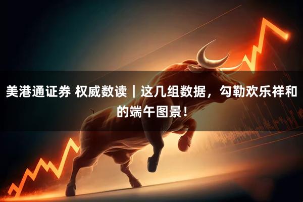 美港通证券 权威数读｜这几组数据，勾勒欢乐祥和的端午图景！