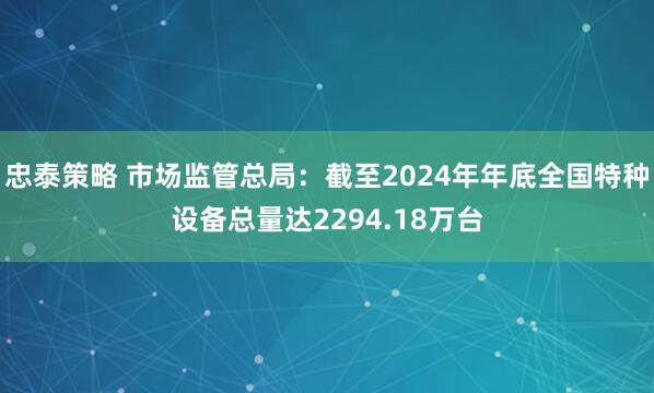忠泰策略 市场监管总局：截至2024年年底全国特种设备总量达2294.18万台