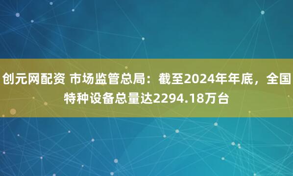 创元网配资 市场监管总局：截至2024年年底，全国特种设备总量达2294.18万台