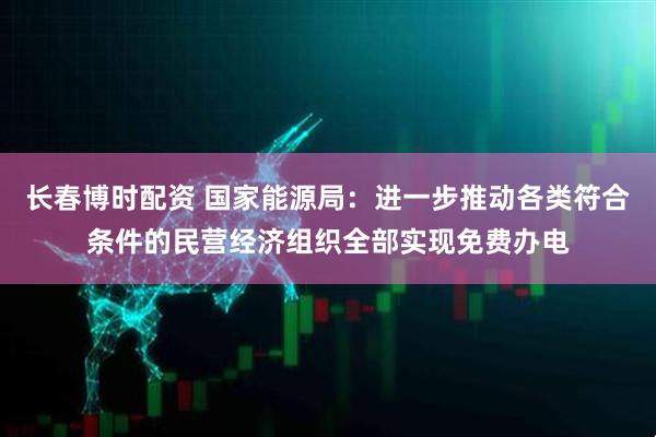 长春博时配资 国家能源局：进一步推动各类符合条件的民营经济组织全部实现免费办电