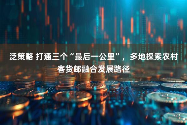泛策略 打通三个“最后一公里”，多地探索农村客货邮融合发展路径