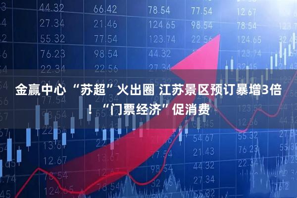 金赢中心 “苏超”火出圈 江苏景区预订暴增3倍！“门票经济”促消费