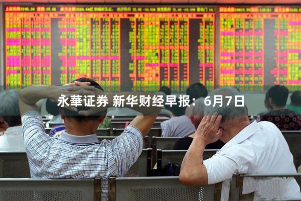 永華证券 新华财经早报：6月7日