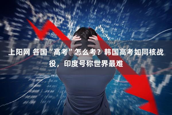上阳网 各国“高考”怎么考？韩国高考如同核战役，印度号称世界最难