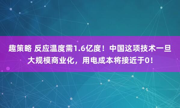 趣策略 反应温度需1.6亿度！中国这项技术一旦大规模商业化，用电成本将接近于0！