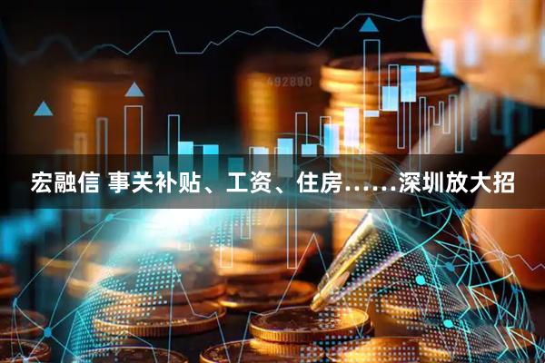 宏融信 事关补贴、工资、住房……深圳放大招