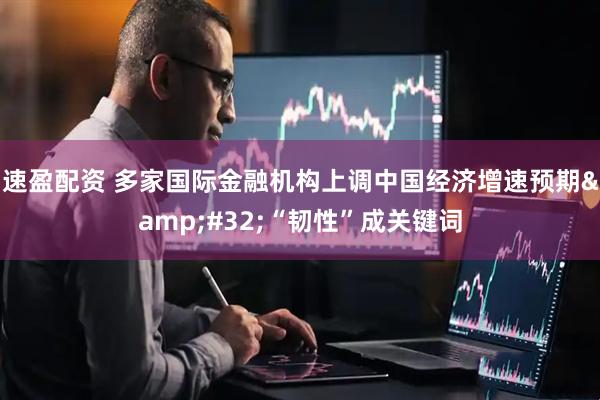 速盈配资 多家国际金融机构上调中国经济增速预期&#32;“韧性”成关键词