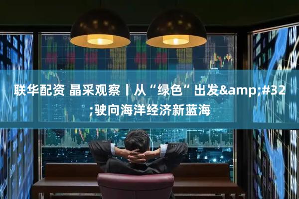 联华配资 晶采观察丨从“绿色”出发&#32;驶向海洋经济新蓝海