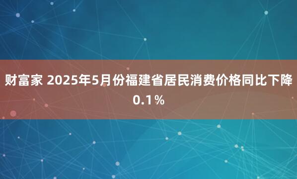 财富家 2025年5月份福建省居民消费价格同比下降0.1％
