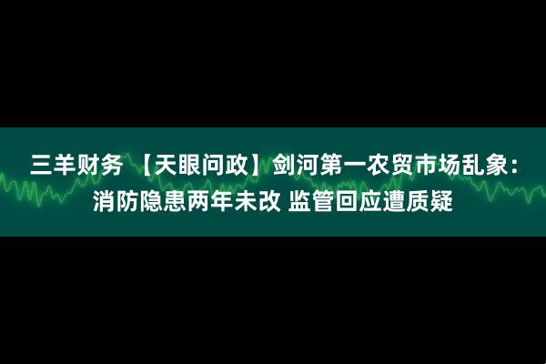 三羊财务 【天眼问政】剑河第一农贸市场乱象：消防隐患两年未改 监管回应遭质疑