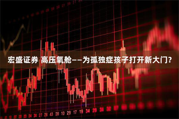宏盛证券 高压氧舱——为孤独症孩子打开新大门？