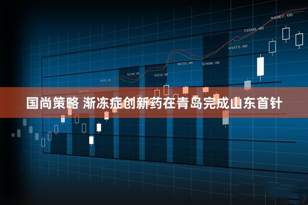 国尚策略 渐冻症创新药在青岛完成山东首针