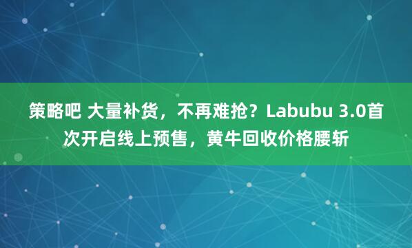 策略吧 大量补货，不再难抢？Labubu 3.0首次开启线上预售，黄牛回收价格腰斩