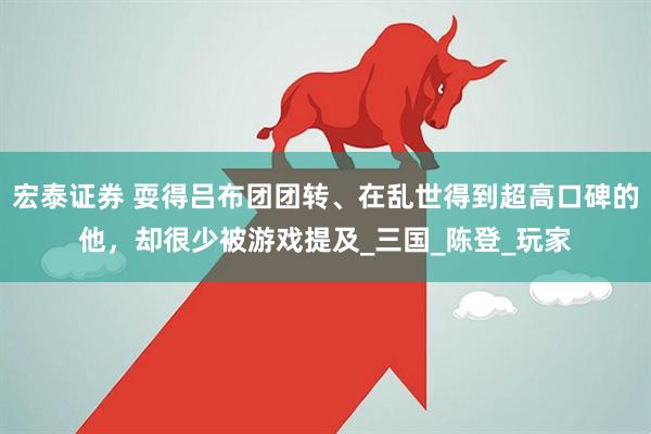 宏泰证券 耍得吕布团团转、在乱世得到超高口碑的他，却很少被游戏提及_三国_陈登_玩家