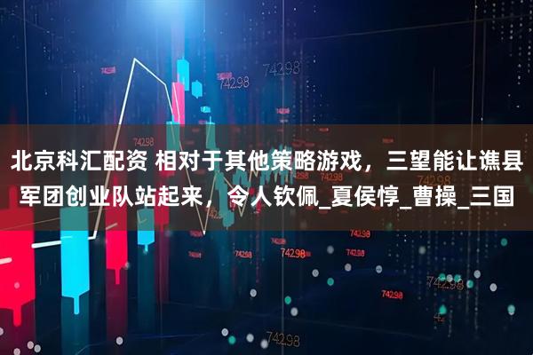 北京科汇配资 相对于其他策略游戏，三望能让谯县军团创业队站起来，令人钦佩_夏侯惇_曹操_三国