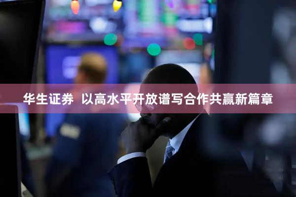 华生证券  以高水平开放谱写合作共赢新篇章