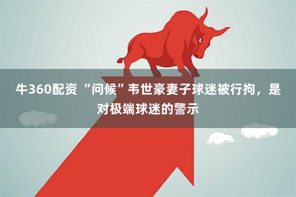 牛360配资 “问候”韦世豪妻子球迷被行拘，是对极端球迷的警示