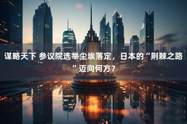 谋略天下 参议院选举尘埃落定，日本的“荆棘之路”迈向何方？
