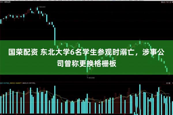 国荣配资 东北大学6名学生参观时溺亡，涉事公司曾称更换格栅板