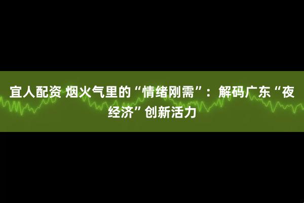 宜人配资 烟火气里的“情绪刚需”：解码广东“夜经济”创新活力