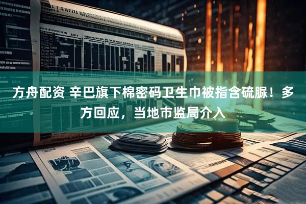 方舟配资 辛巴旗下棉密码卫生巾被指含硫脲！多方回应，当地市监局介入