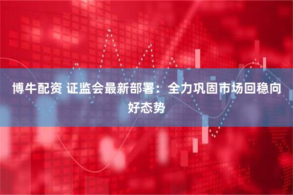 博牛配资 证监会最新部署：全力巩固市场回稳向好态势