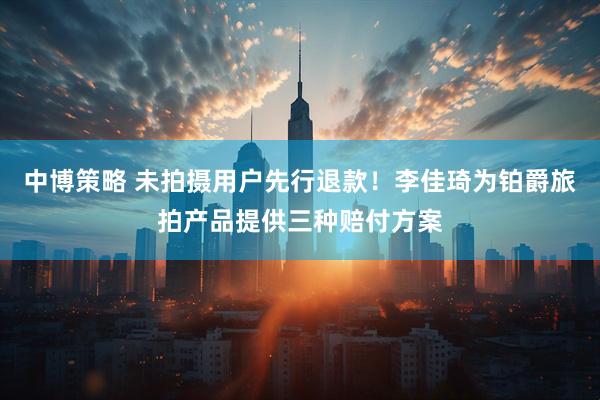 中博策略 未拍摄用户先行退款！李佳琦为铂爵旅拍产品提供三种赔付方案