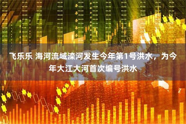 飞乐乐 海河流域滦河发生今年第1号洪水，为今年大江大河首次编号洪水