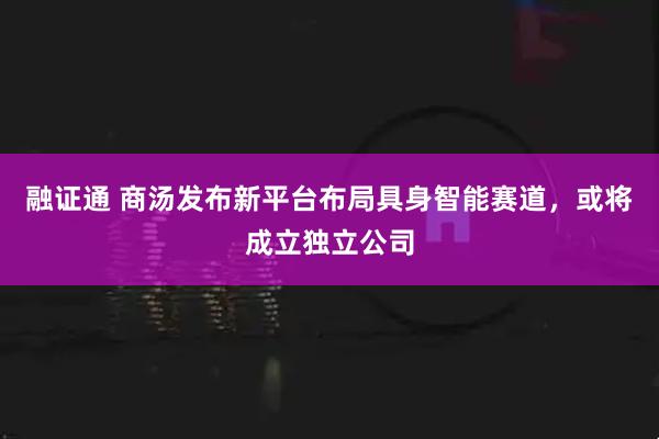 融证通 商汤发布新平台布局具身智能赛道，或将成立独立公司
