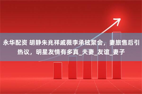永华配资 胡静朱兆祥戚薇李承铉聚会，妻旅售后引热议，明星友情有多真_夫妻_友谊_妻子