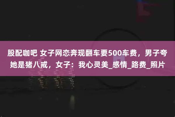 股配咖吧 女子网恋奔现翻车要500车费，男子夸她是猪八戒，女子：我心灵美_感情_路费_照片