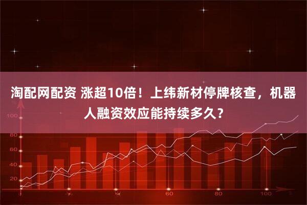 淘配网配资 涨超10倍！上纬新材停牌核查，机器人融资效应能持续多久？