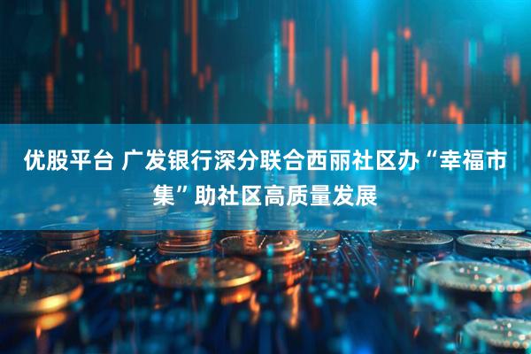 优股平台 广发银行深分联合西丽社区办“幸福市集”助社区高质量发展