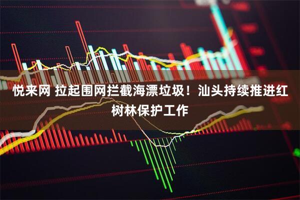 悦来网 拉起围网拦截海漂垃圾！汕头持续推进红树林保护工作