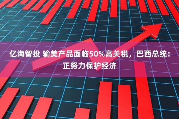 亿海智投 输美产品面临50%高关税，巴西总统：正努力保护经济