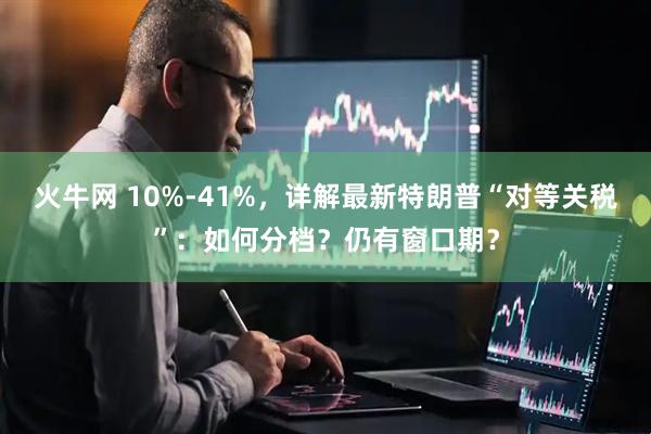 火牛网 10%-41%，详解最新特朗普“对等关税”：如何分档？仍有窗口期？