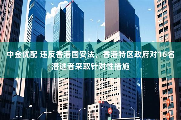 中金优配 违反香港国安法，香港特区政府对16名潜逃者采取针对性措施