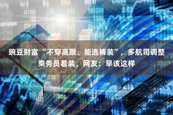 豌豆财富 “不穿高跟、能选裤装”，多航司调整乘务员着装，网友：早该这样