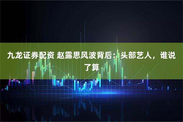 九龙证券配资 赵露思风波背后：头部艺人，谁说了算