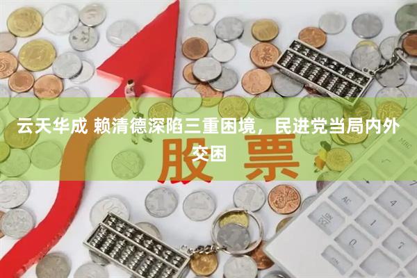 云天华成 赖清德深陷三重困境，民进党当局内外交困