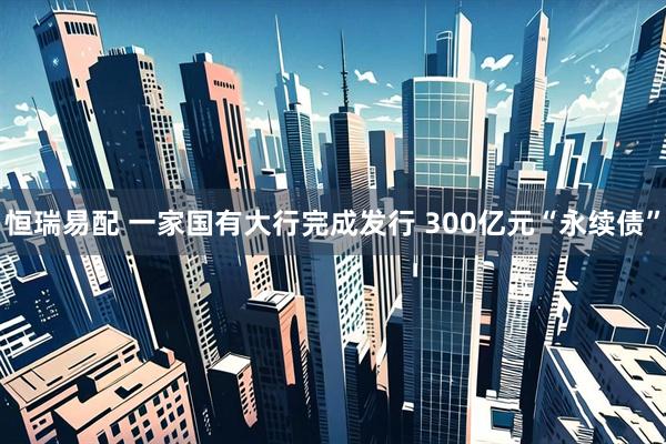 恒瑞易配 一家国有大行完成发行 300亿元“永续债”