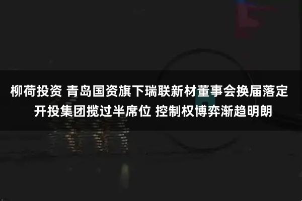 柳荷投资 青岛国资旗下瑞联新材董事会换届落定  开投集团揽过半席位 控制权博弈渐趋明朗