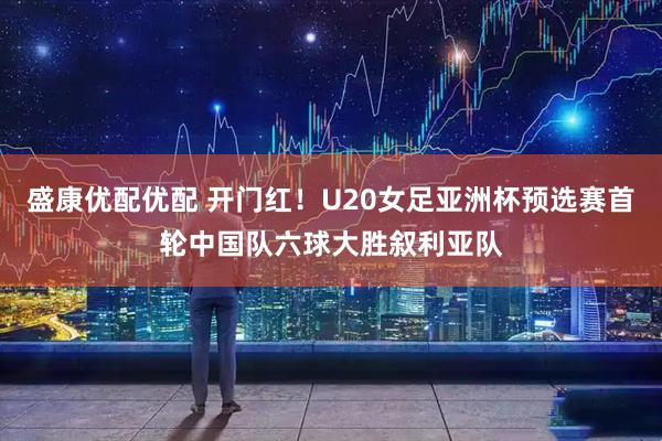 盛康优配优配 开门红！U20女足亚洲杯预选赛首轮中国队六球大胜叙利亚队